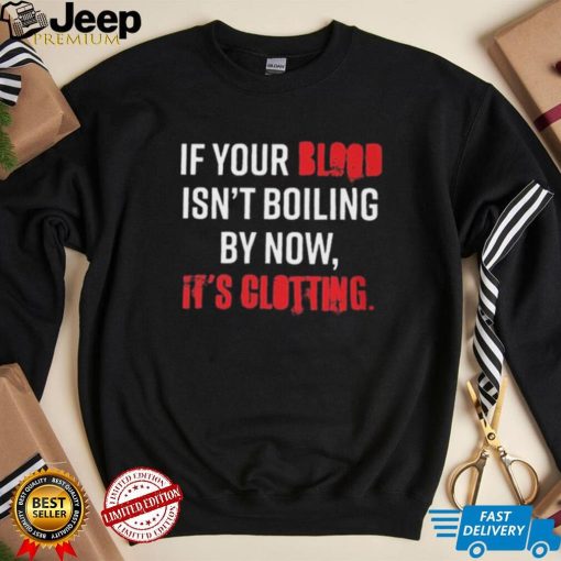 If Your Blood Isn’t Boiling By Now, It’s Clotting T shirt