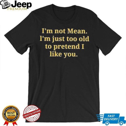 Im not mean Im just too old to pretend I like you shirt