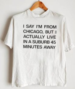 Top i say I’m from chicago but I actually live in a suburb 45 minutes away shirt