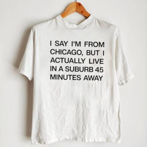 Top i say I’m from chicago but I actually live in a suburb 45 minutes away shirt