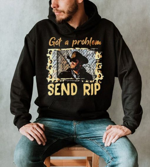 Yellowstone Got A Problem Send Rip Shirt