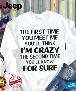 The First Time You Meet Me You’ll Think I’m Crazy The Second Time You_ll Know For Sure T shirt