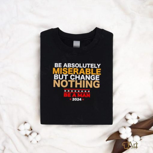 Be absolutely miserable but change nothing be a man 2024 trending shirt