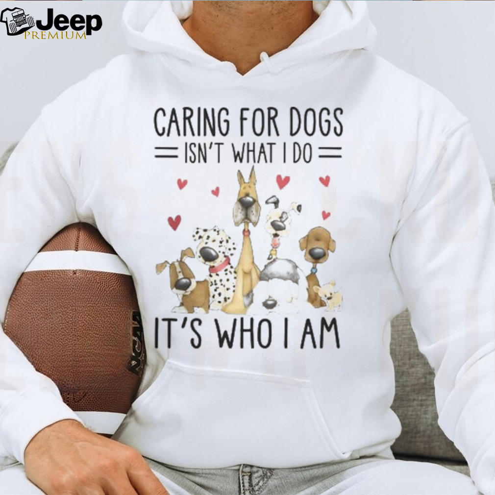 Caring For Dogs Isn't What I Do It's Who I Am Tshirt