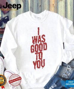 I Was Good To You Shirt