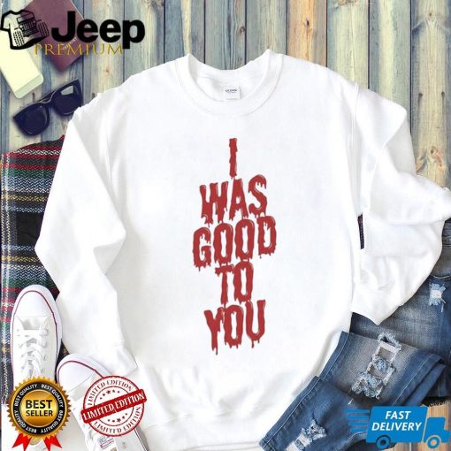 I Was Good To You Shirt