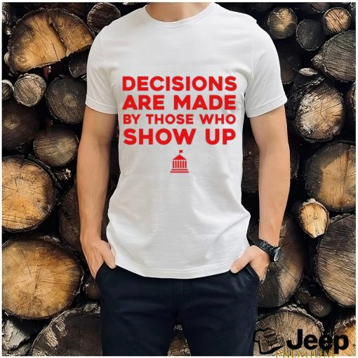 Decisions Are Made By Those Who Show Up Shirt