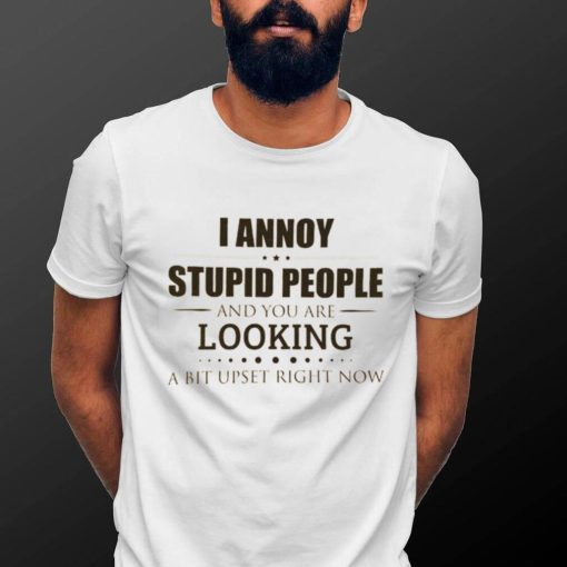 I Annoy Stupid People And You Are Looking A Bit Upset Right Now Shirt