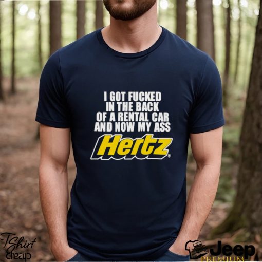 I Got Fucked In The Back Of A Rental Car And Now My Ass Hertz shirt