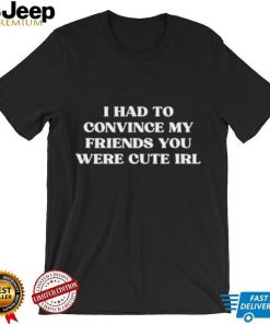 I Had To Convince My Friends You Were Cute Irl Shirt