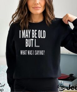 I May Be Old But I What Was I Saying Shirt