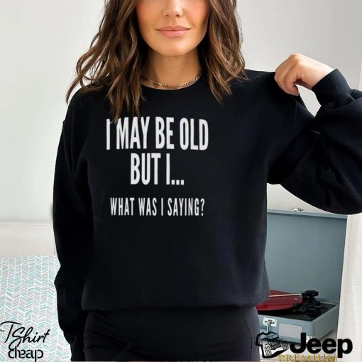 I May Be Old But I What Was I Saying Shirt