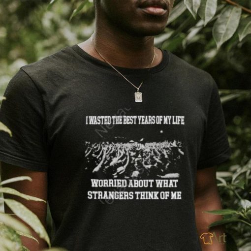 I Wasted The Best Years Of My Life Worried About What Strangers Think Of Me Shirts