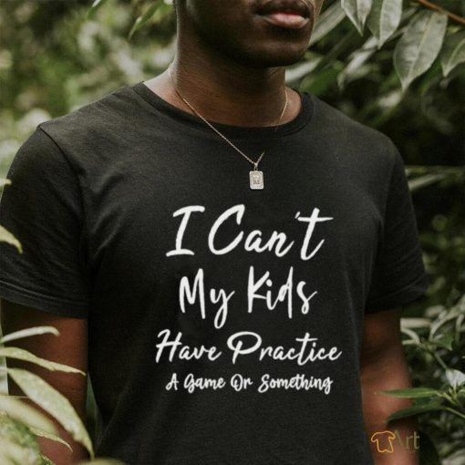 I can’t my kids have practice a game or something shirt