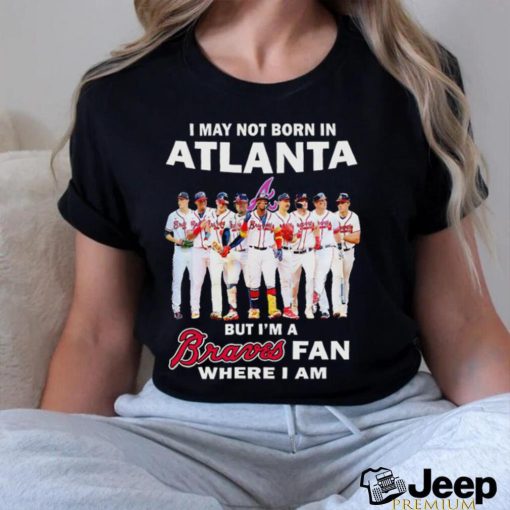 I may not born in Atlanta but i’m a Braves baseball fan where i am shirt