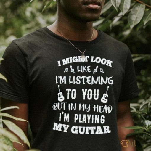 I might look like I’m listening to you but in my head I’m playing my Guitar T shirt