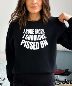 I rode faces i shouldve pissed on funny shirt