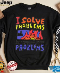 I solve problems by causing more problems shirt