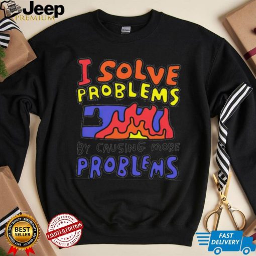 I solve problems by causing more problems shirt