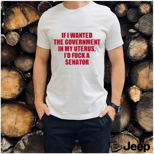 If I Wanted The Government In My Uterus I’d Fuck A Senator Shirt