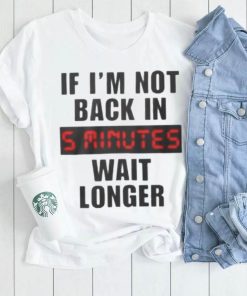 If I’m not back in wait longer shirt