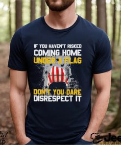 If You Haven’t Risked Coming Home Under A Flag Don’t You Dare Disrespect It Shirt