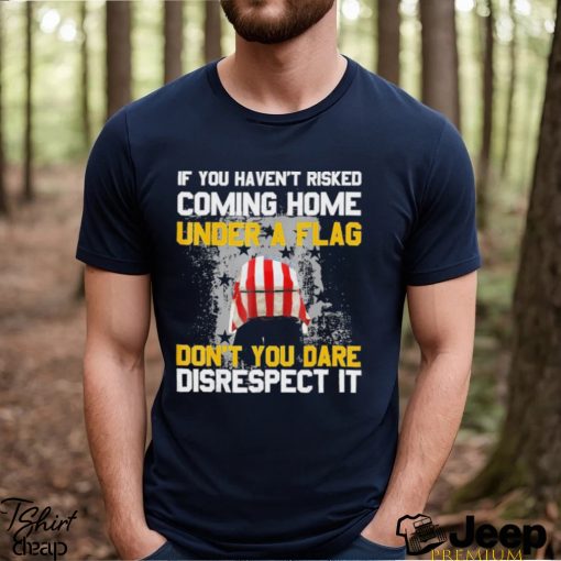 If You Haven’t Risked Coming Home Under A Flag Don’t You Dare Disrespect It Shirt