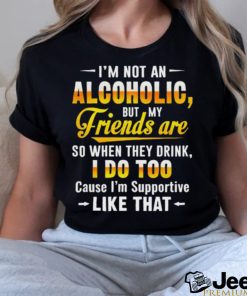 I’m Not An Alcoholic But My Friends Are So When They Drink I Do To Cause I’m Supportive Like That Shirt