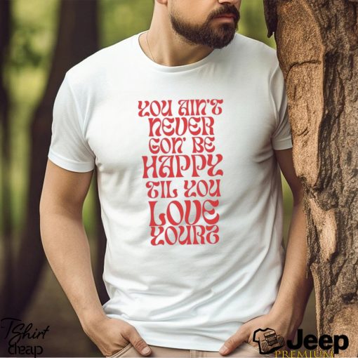 Love Yourz You Ain’t Necer Gon’ Be Happy Til You Love Yourz Shirt