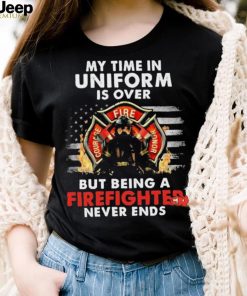 My Time in Uniform Is Over But Being A Firefighter Never Ends Shirt