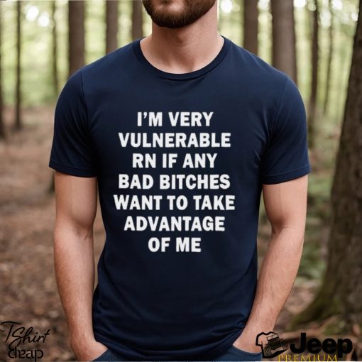 NEW I’m very vulnerable RN if any bad bitches want to take advantage of me shirt