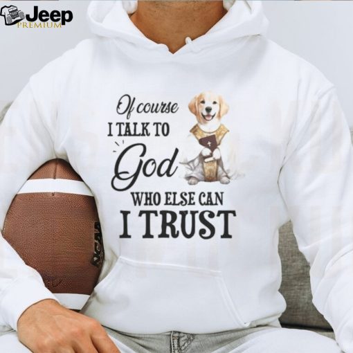 Of Course I talk To God Who Else Can I Trust T shirt