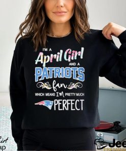 Official Im A April Girl And A New England Patriots Fan Which Means Im Pretty Much Perfect Shirt