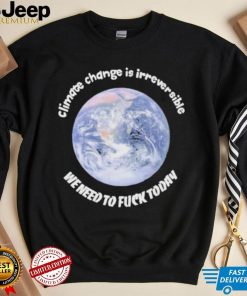 Official climate Change Is Irreversible We Need To Fuck Today Shirt