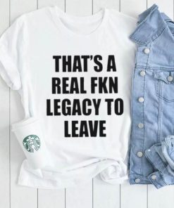 Official that’s A Real Fkn Legacy To Leave Shirt