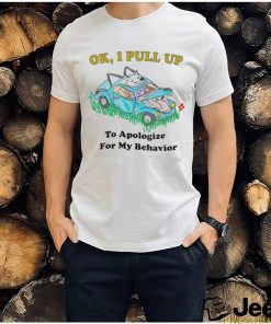 Ok I pull up to apologize for my behavior shirt