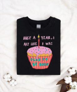 Once a year I act like I was glad to be born shirt