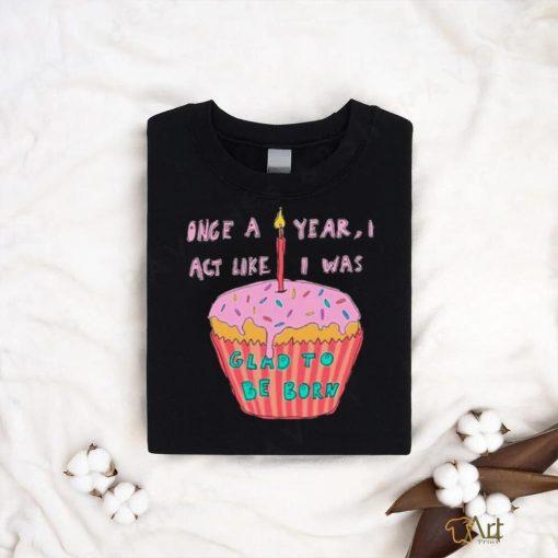 Once a year I act like I was glad to be born shirt