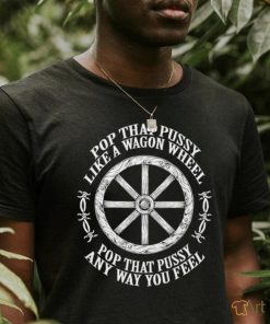 Pop that pussy like a wagon wheel pop that pussy any way you feel shirt