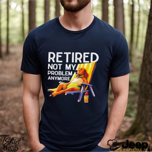 Retired not my problem anymore dog funny shirt