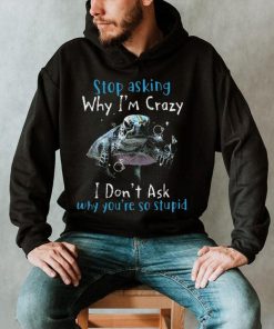 Stop Asking Why I'm Crazy I Don't Ask Why You're So Stupid Shirt