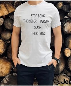 Stop being the bigger person slash their tyres shirt