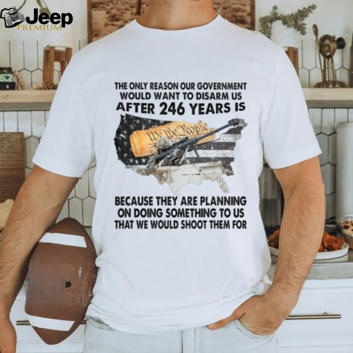 The Only Reason Our Government Would Want To Disarm Us After 246 Year Is Shirt