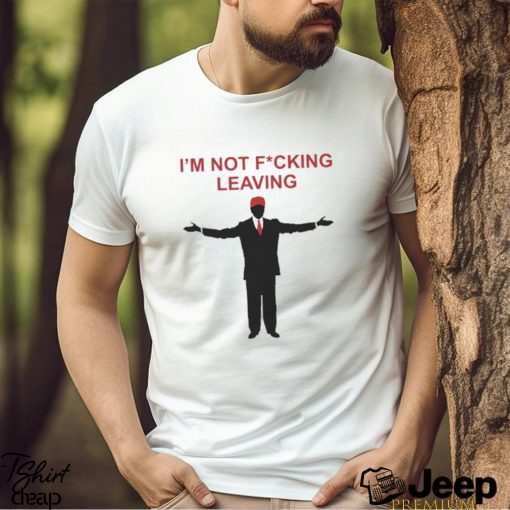 Trump I’m Not Fucking Leaving Shirt