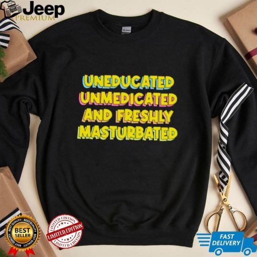 Uneducated Unmedicated And Freshly Masturbated Shirt