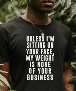 Unless i’m sitting on your face my weight is none of your business shirt