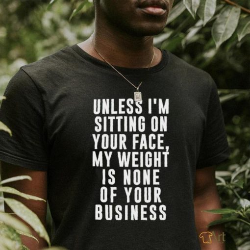 Unless i’m sitting on your face my weight is none of your business shirt