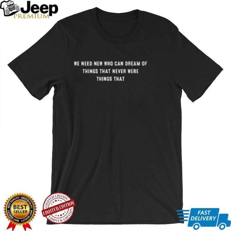We need new who can dream of things that never were things that shirt shirt