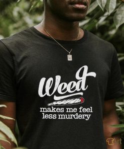 Weed makes me feel less murdery shirt