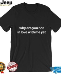 Why Are You Not In Love With Me Yet shirt